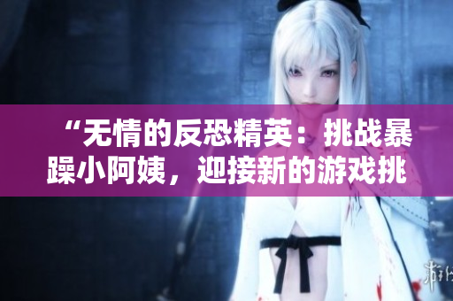 “无情的反恐精英：挑战暴躁小阿姨，迎接新的游戏挑战！”