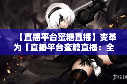 【直播平台蜜糖直播】变革为【直播平台蜜糖直播：全新推出】