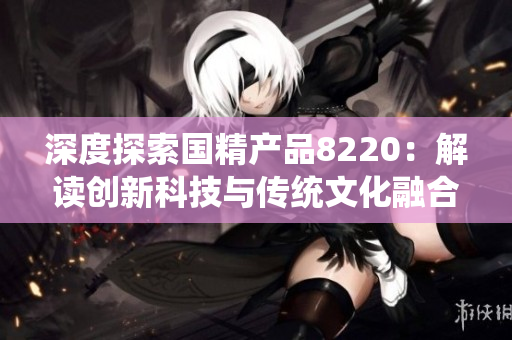 深度探索国精产品8220：解读创新科技与传统文化融合的奥秘