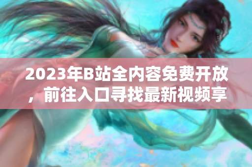2023年B站全内容免费开放，前往入口寻找最新视频享受无限畅想