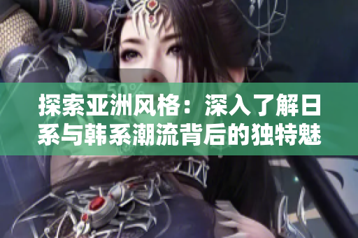 探索亚洲风格：深入了解日系与韩系潮流背后的独特魅力与设计特色