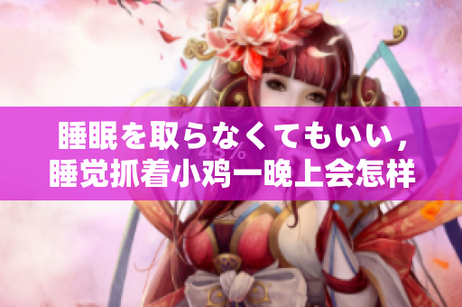 睡眠を取らなくてもいい，睡觉抓着小鸡一晚上会怎样，睡过年纪最大的多少岁六十多，水润紧致销魂低吟古代，水润紧致销魂低吟，说说都是怎么的干对象的1228