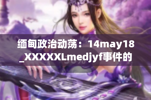 缅甸政治动荡：14may18_XXXXXLmedjyf事件的全面解读