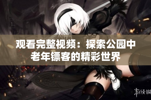 观看完整视频：探索公园中老年镖客的精彩世界