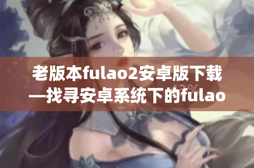 老版本fulao2安卓版下载—找寻安卓系统下的fulao2老版本apk安装包