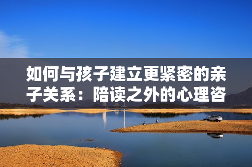 如何与孩子建立更紧密的亲子关系：陪读之外的心理咨询