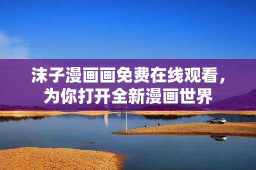 沫子漫画画免费在线观看，为你打开全新漫画世界