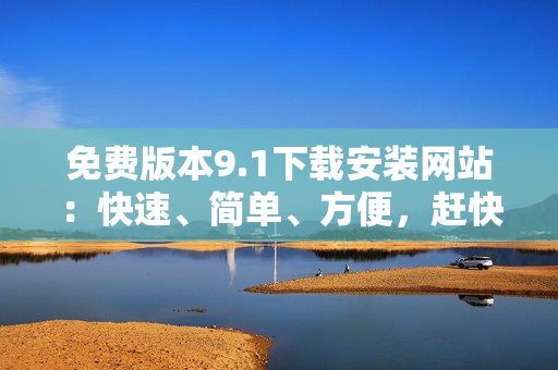 免费版本9.1下载安装网站：快速、简单、方便，赶快尝试吧！