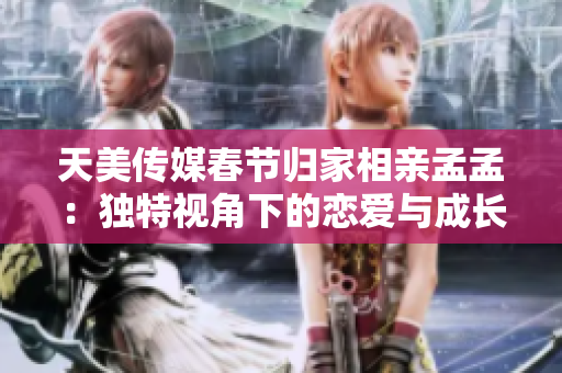 天美传媒春节归家相亲孟孟：独特视角下的恋爱与成长