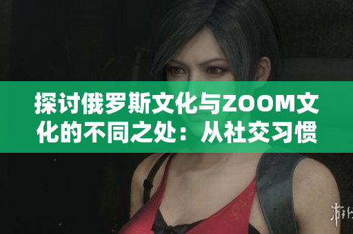 探讨俄罗斯文化与ZOOM文化的不同之处：从社交习惯到工作方式的比较