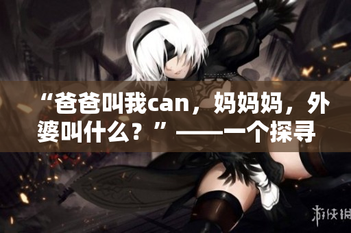 “爸爸叫我can，妈妈妈，外婆叫什么？”——一个探寻家庭称呼之谜