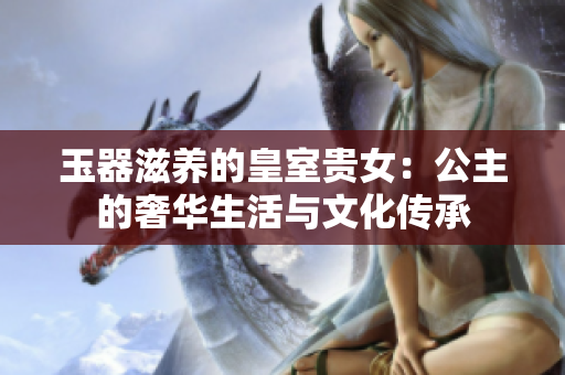玉器滋养的皇室贵女：公主的奢华生活与文化传承
