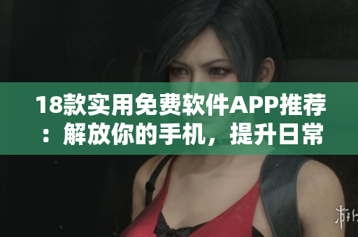 18款实用免费软件APP推荐：解放你的手机，提升日常效率