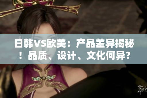 日韩VS欧美：产品差异揭秘！品质、设计、文化何异？