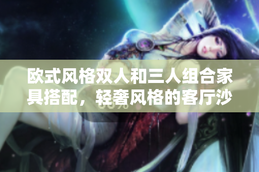 欧式风格双人和三人组合家具搭配，轻奢风格的客厅沙发套装