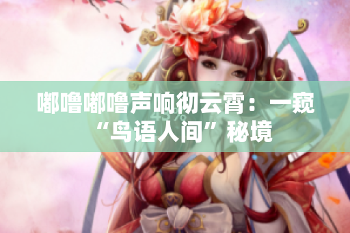嘟噜嘟噜声响彻云霄：一窥“鸟语人间”秘境