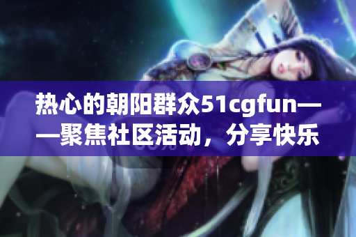 热心的朝阳群众51cgfun——聚焦社区活动，分享快乐创意