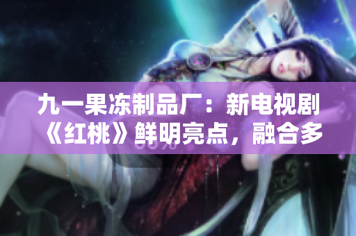 九一果冻制品厂：新电视剧《红桃》鲜明亮点，融合多元元素引关注