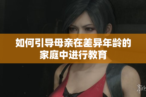 如何引导母亲在差异年龄的家庭中进行教育