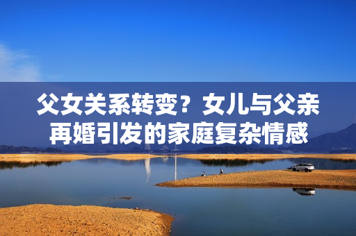 父女关系转变？女儿与父亲再婚引发的家庭复杂情感