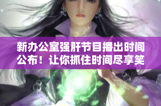 新办公室强肝节目播出时间公布！让你抓住时间尽享笑声与惊喜！