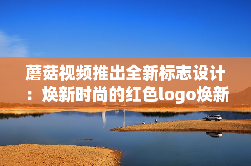 蘑菇视频推出全新标志设计：焕新时尚的红色logo焕新时尚