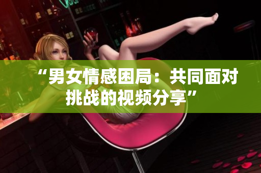 “男女情感困局：共同面对挑战的视频分享”