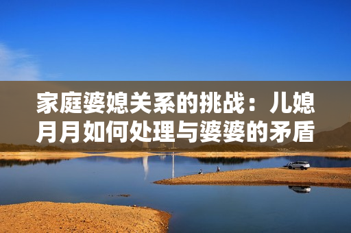 家庭婆媳关系的挑战：儿媳月月如何处理与婆婆的矛盾与交流？