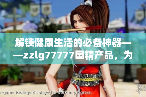 解锁健康生活的必备神器——zzlg77777国精产品，为您带来全方位护理体验
