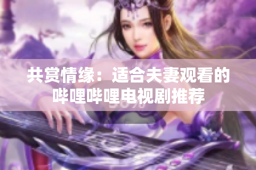 共赏情缘：适合夫妻观看的哔哩哔哩电视剧推荐