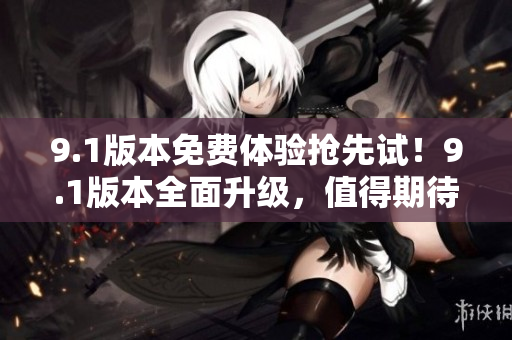 9.1版本免费体验抢先试！9.1版本全面升级，值得期待
