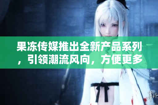 果冻传媒推出全新产品系列，引领潮流风向，方便更多用户。