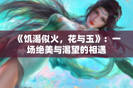 《饥渴似火，花与玉》：一场绝美与渴望的相遇