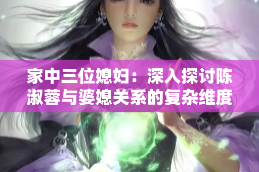 家中三位媳妇：深入探讨陈淑蓉与婆媳关系的复杂维度