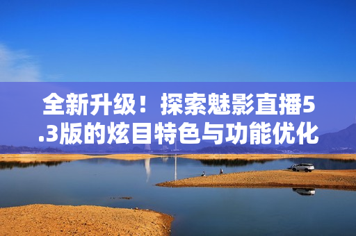 全新升级！探索魅影直播5.3版的炫目特色与功能优化
