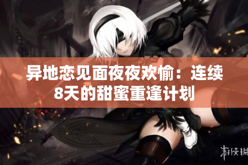 异地恋见面夜夜欢愉：连续8天的甜蜜重逢计划