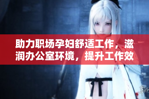 助力职场孕妇舒适工作，滋润办公室环境，提升工作效率