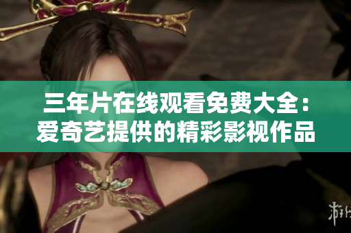 三年片在线观看免费大全：爱奇艺提供的精彩影视作品随心畅享