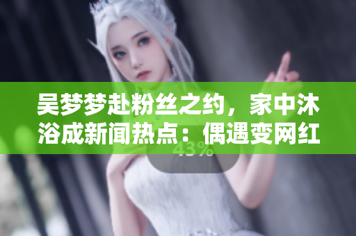吴梦梦赴粉丝之约，家中沐浴成新闻热点：偶遇变网红聚焦点