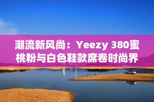 潮流新风尚：Yeezy 380蜜桃粉与白色鞋款席卷时尚界