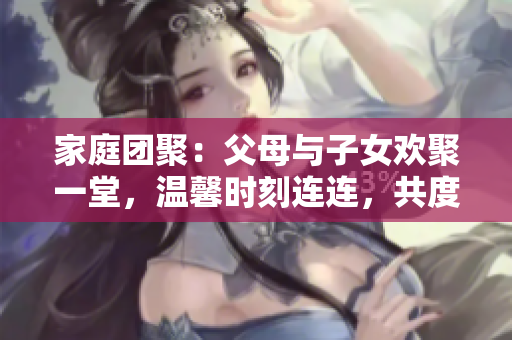 家庭团聚：父母与子女欢聚一堂，温馨时刻连连，共度《父母全家儿女大联欢》第14集