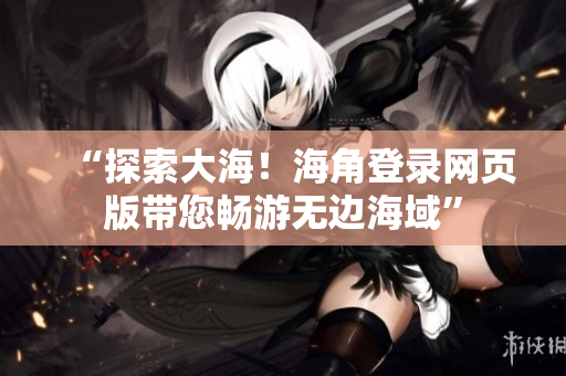 “探索大海！海角登录网页版带您畅游无边海域”
