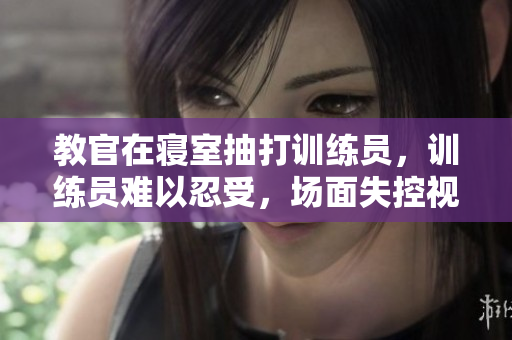 教官在寝室抽打训练员，训练员难以忍受，场面失控视频