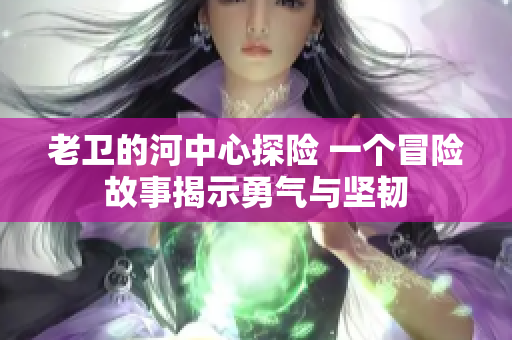 老卫的河中心探险 一个冒险故事揭示勇气与坚韧