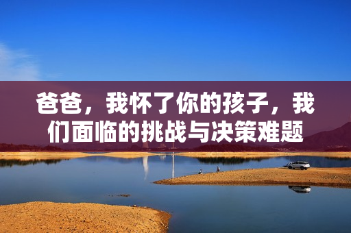 爸爸，我怀了你的孩子，我们面临的挑战与决策难题