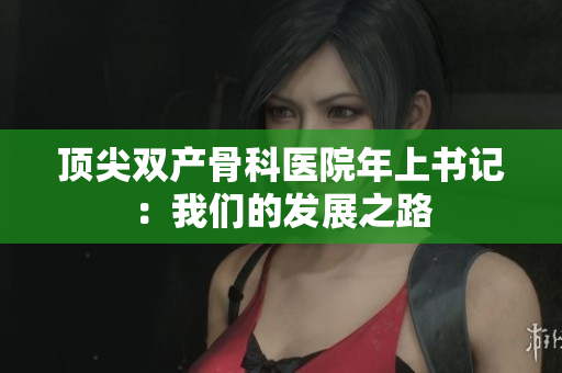 顶尖双产骨科医院年上书记：我们的发展之路