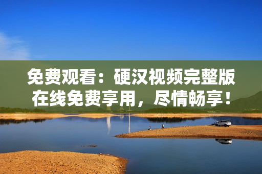 免费观看：硬汉视频完整版在线免费享用，尽情畅享！