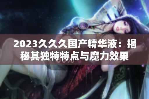 2023久久久国产精华液：揭秘其独特特点与魔力效果