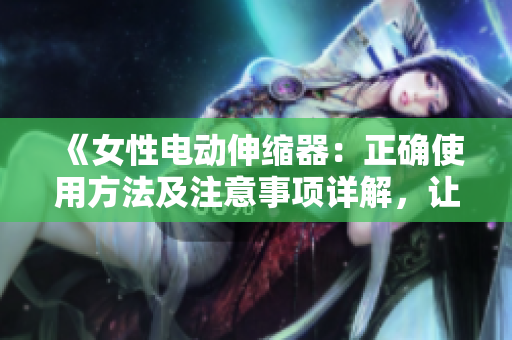 《女性电动伸缩器：正确使用方法及注意事项详解，让您的体验更舒适安全》