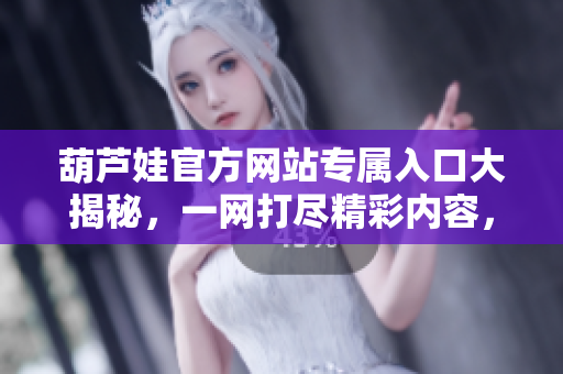 葫芦娃官方网站专属入口大揭秘，一网打尽精彩内容，快来探索！